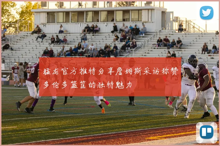 猛龙官方推特分享詹姆斯采访称赞多伦多篮筐的独特魅力