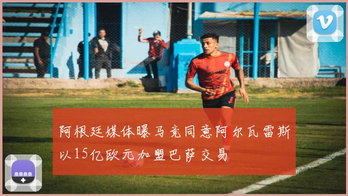 阿根廷媒体曝马竞同意阿尔瓦雷斯以15亿欧元加盟巴萨交易