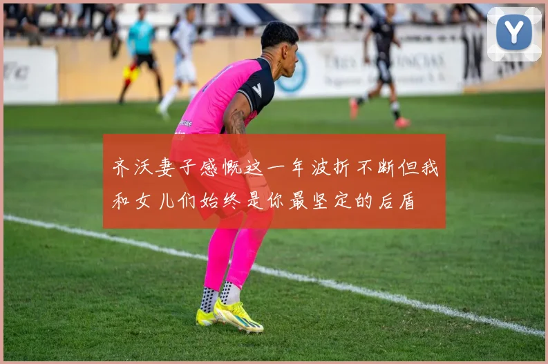 齐沃妻子感慨这一年波折不断但我和女儿们始终是你最坚定的后盾