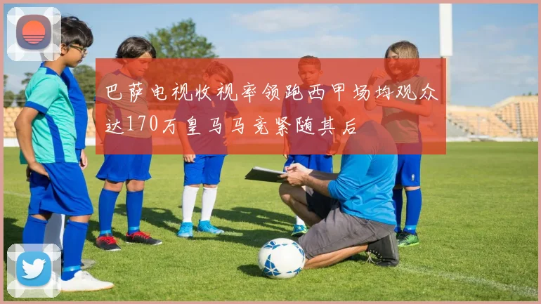 巴萨电视收视率领跑西甲场均观众达170万皇马马竞紧随其后