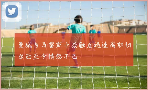 曼城与马雷斯卡接触后迅速离职切尔西至今愤怒不已