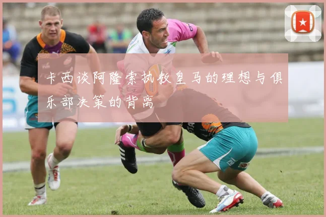 卡西谈阿隆索执教皇马的理想与俱乐部决策的背离