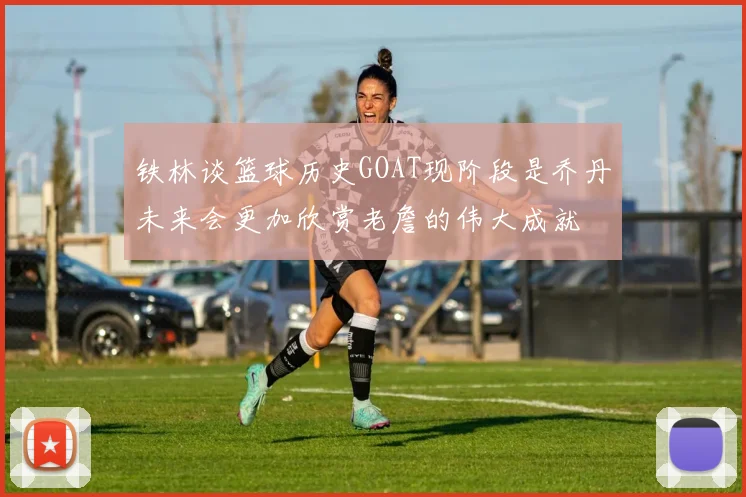 铁林谈篮球历史GOAT现阶段是乔丹未来会更加欣赏老詹的伟大成就