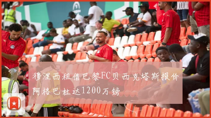 穆涅西租借巴黎FC贝西克塔斯报价阿格巴杜达1200万镑