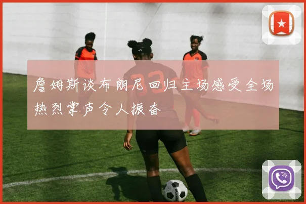 詹姆斯谈布朗尼回归主场感受全场热烈掌声令人振奋