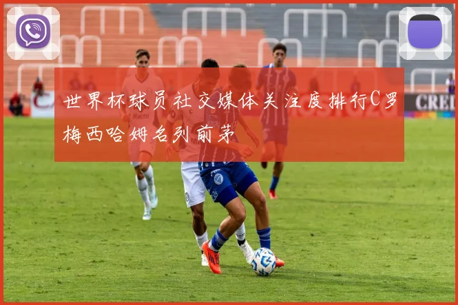 世界杯球员社交媒体关注度排行C罗梅西哈姆名列前茅