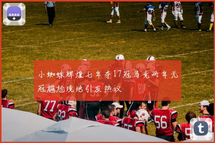 小蜘蛛辉煌七年夺17冠马竞两年无冠尴尬境地引发热议