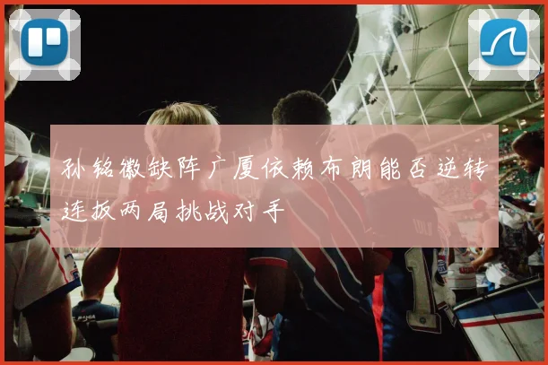 孙铭徽缺阵广厦依赖布朗能否逆转连扳两局挑战对手