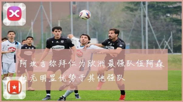 阿坎吉称拜仁为欧洲最强队伍阿森纳无明显优势于其他强队