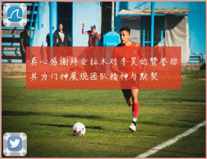 真心感谢拜合拉木对李昊的赞誉称其为门神展现团队精神与默契