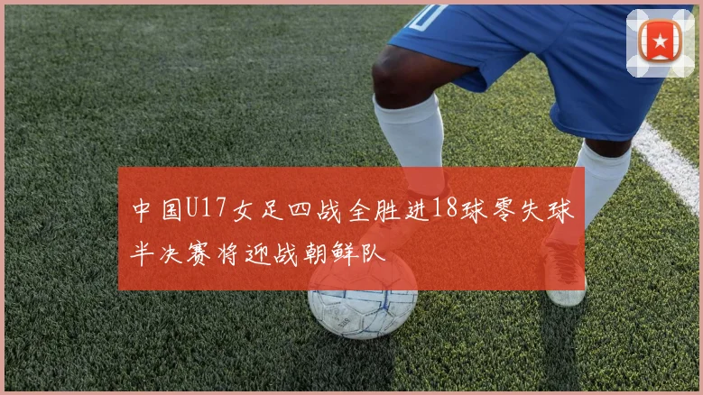 中国U17女足四战全胜进18球零失球半决赛将迎战朝鲜队