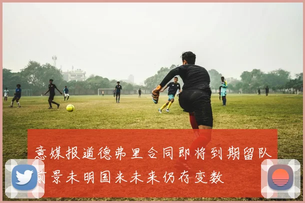 意媒报道德弗里合同即将到期留队前景未明国米未来仍存变数