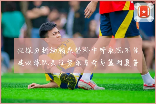 拓媒分析杨瀚森替补中锋表现不佳建议球队关注努尔基奇与篮网夏普